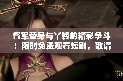 督軍替身與丫鬟的精彩爭斗！限時免費觀看短劇，敬請期待！