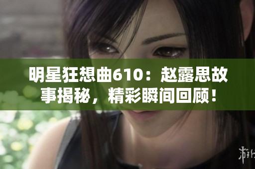 明星狂想曲610：趙露思故事揭秘，精彩瞬間回顧！