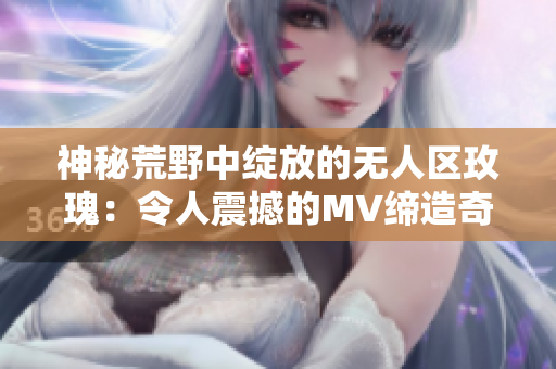 神秘荒野中綻放的無人區玫瑰：令人震撼的MV締造奇跡