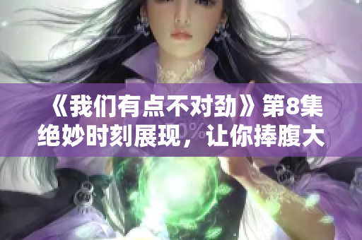 《我們有點(diǎn)不對勁》第8集絕妙時(shí)刻展現(xiàn)，讓你捧腹大笑！
