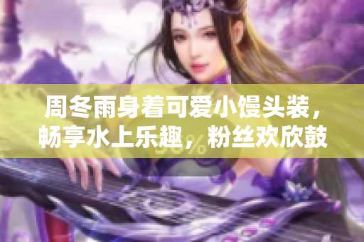 周冬雨身著可愛小饅頭裝，暢享水上樂趣，粉絲歡欣鼓舞