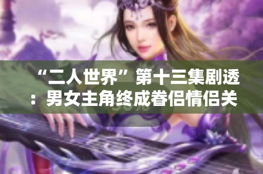 “二人世界”第十三集劇透：男女主角終成眷侶情侶關系變動頻繁 
