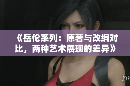 《岳倫系列：原著與改編對比，兩種藝術展現的差異》