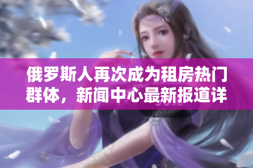 俄羅斯人再次成為租房熱門群體，新聞中心最新報道詳細介紹