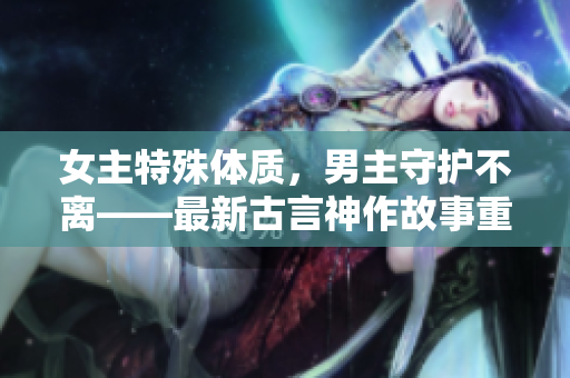 女主特殊體質，男主守護不離——最新古言神作故事重磅推薦
