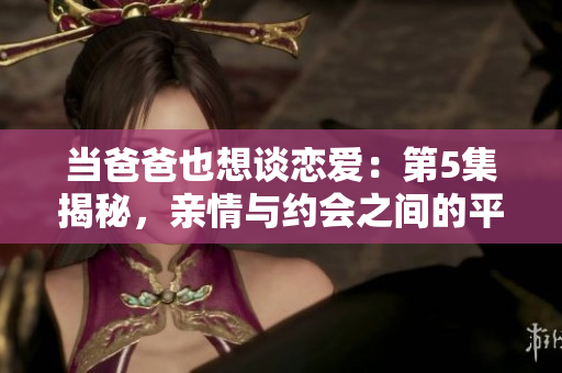 當爸爸也想談戀愛：第5集揭秘，親情與約會之間的平衡術