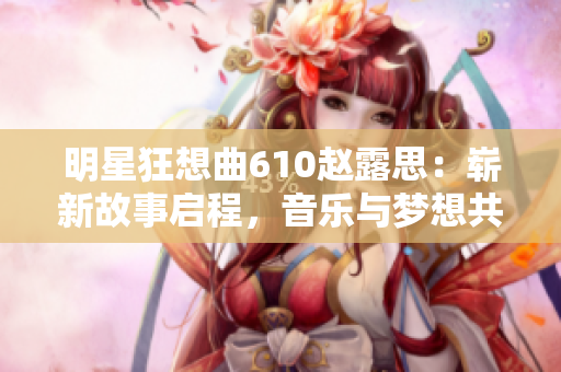明星狂想曲610趙露思：嶄新故事啟程，音樂與夢想共舞