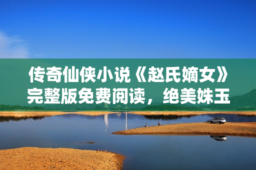 傳奇仙俠小說《趙氏嫡女》完整版免費閱讀，絕美姝玉遭遇心魔終逆襲
