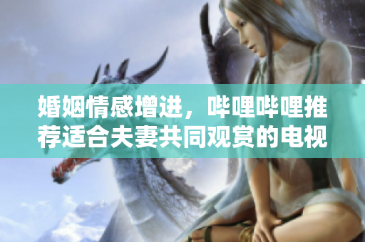 婚姻情感增進，嗶哩嗶哩推薦適合夫妻共同觀賞的電視劇
