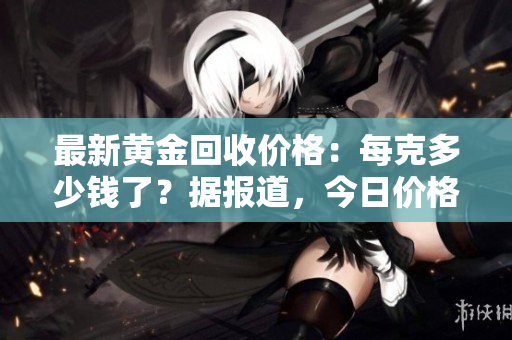 最新黃金回收價格：每克多少錢了？據報道，今日價格揭曉！