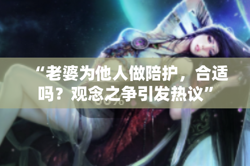 “老婆為他人做陪護(hù)，合適嗎？觀念之爭(zhēng)引發(fā)熱議”