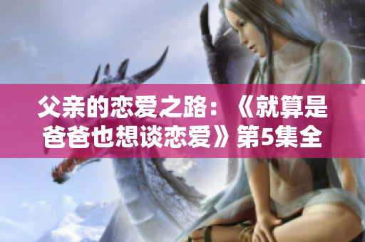 父親的戀愛之路：《就算是爸爸也想談戀愛》第5集全解析