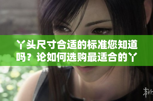丫頭尺寸合適的標準您知道嗎？論如何選購最適合的丫頭尺寸