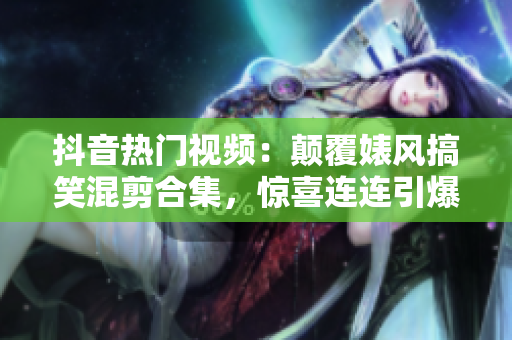 抖音熱門視頻：顛覆婊風搞笑混剪合集，驚喜連連引爆笑點