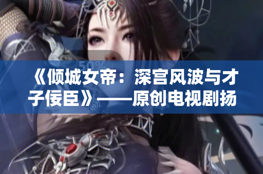 《傾城女帝：深宮風波與才子佞臣》——原創電視劇揚帆起航