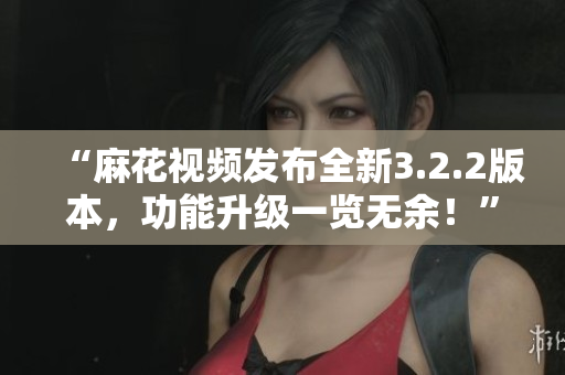 “麻花視頻發布全新3.2.2版本，功能升級一覽無余！”