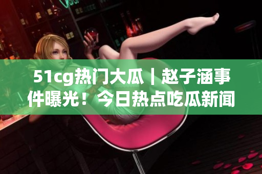 51cg熱門大瓜｜趙子涵事件曝光！今日熱點吃瓜新聞大揭秘