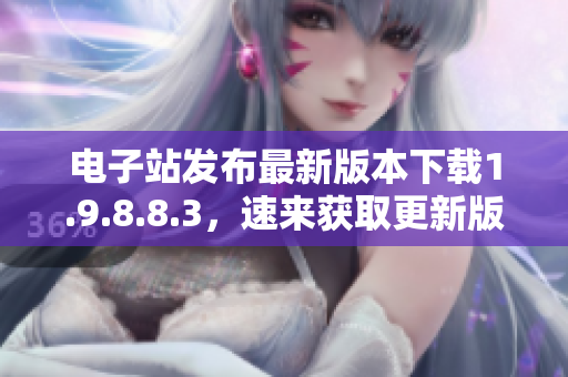 電子站發(fā)布最新版本下載1.9.8.8.3，速來獲取更新版!