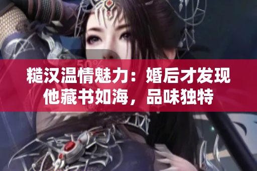 糙漢溫情魅力：婚后才發現他藏書如海，品味獨特