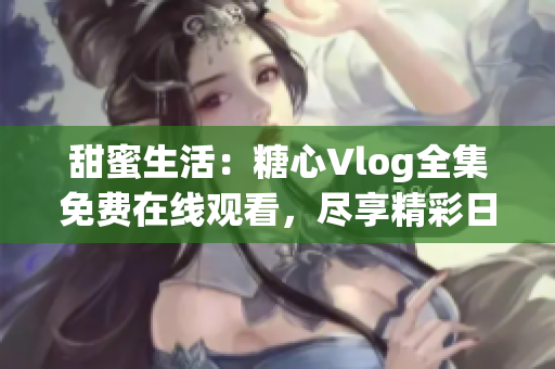 甜蜜生活：糖心Vlog全集免費在線觀看，盡享精彩日常生活