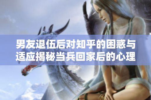 男友退伍后對知乎的困惑與適應揭秘當兵回家后的心理變化