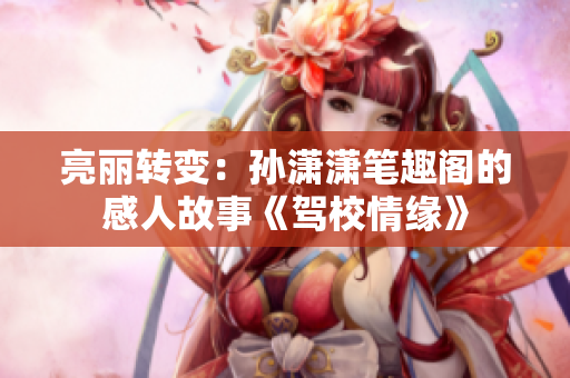 亮麗轉變：孫瀟瀟筆趣閣的感人故事《駕校情緣》
