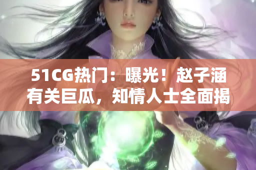 51CG熱門：曝光！趙子涵有關巨瓜，知情人士全面揭秘真相