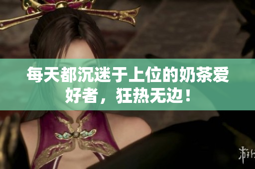 每天都沉迷于上位的奶茶愛好者，狂熱無邊！