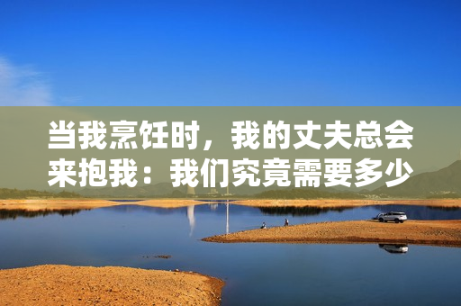 當我烹飪時，我的丈夫總會來抱我：我們究竟需要多少親密的接觸？