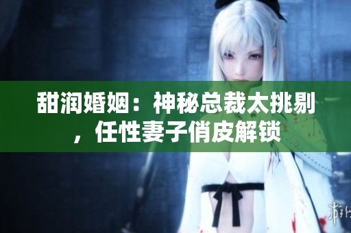 甜潤婚姻：神秘總裁太挑剔，任性妻子俏皮解鎖