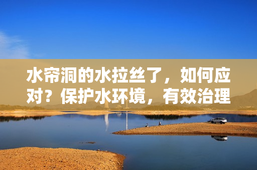 水簾洞的水拉絲了，如何應對？保護水環境，有效治理水污染備查