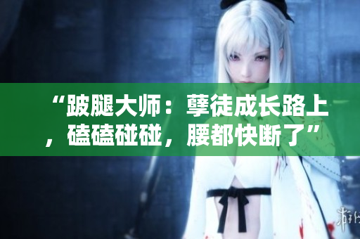 “跛腿大師：孽徒成長路上，磕磕碰碰，腰都快斷了”