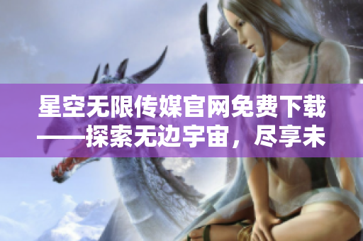 星空無(wú)限傳媒官網(wǎng)免費(fèi)下載——探索無(wú)邊宇宙，盡享未來(lái)媒體之森