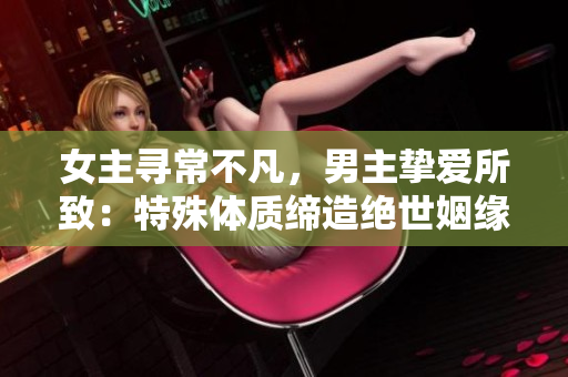 女主尋常不凡，男主摯愛所致：特殊體質締造絕世姻緣