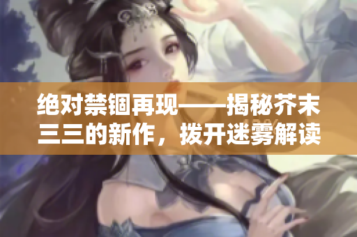 絕對禁錮再現——揭秘芥末三三的新作，撥開迷霧解讀人性與自由