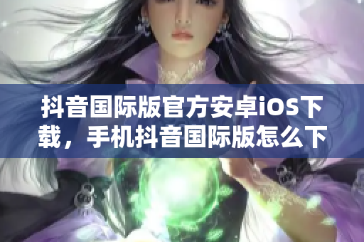 抖音國際版官方安卓iOS下載，手機抖音國際版怎么下載呢