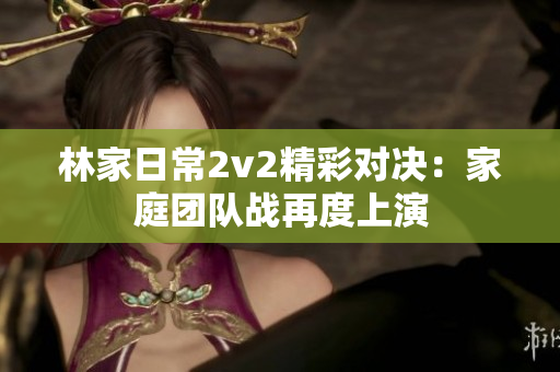 林家日常2v2精彩對決：家庭團隊戰再度上演