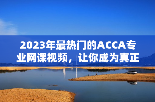 2023年最熱門的ACCA專業網課視頻，讓你成為真正的財務精英！