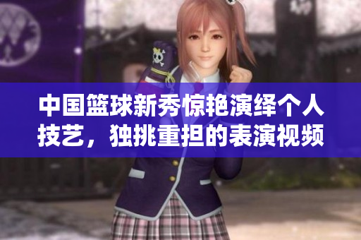 中國籃球新秀驚艷演繹個人技藝，獨挑重擔的表演視頻吸睛