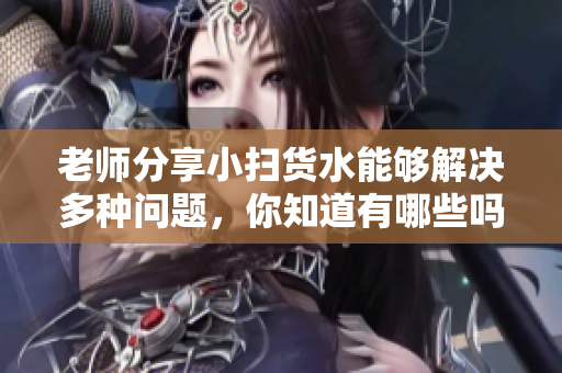 老師分享小掃貨水能夠解決多種問題，你知道有哪些嗎？