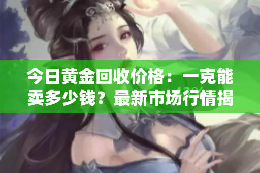 今日黃金回收價格：一克能賣多少錢？最新市場行情揭曉！