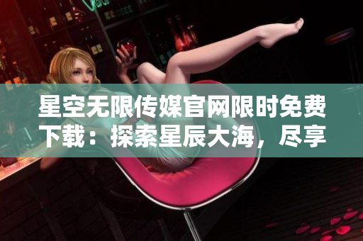 星空無限傳媒官網限時免費下載：探索星辰大海，盡享無盡創意樂趣