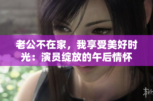 老公不在家，我享受美好時光：演員綻放的午后情懷