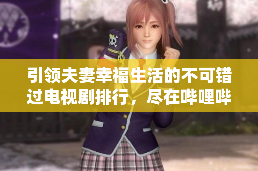 引領夫妻幸福生活的不可錯過電視劇排行，盡在嗶哩嗶哩