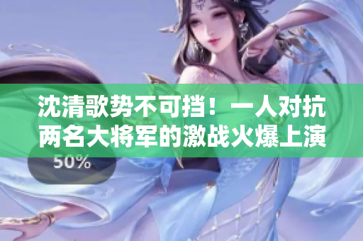沈清歌勢不可擋！一人對抗兩名大將軍的激戰火爆上演