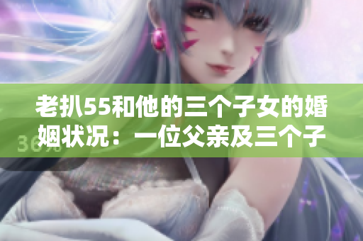 老扒55和他的三個子女的婚姻狀況：一位父親及三個子女的婚姻現狀