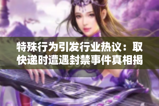 特殊行為引發行業熱議：取快遞時遭遇封禁事件真相揭秘