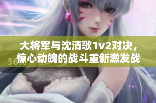 大將軍與沈清歌1v2對決，驚心動魄的戰斗重新激發戰火