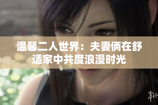 溫馨二人世界：夫妻倆在舒適家中共度浪漫時光