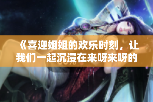 《喜迎姐姐的歡樂時刻，讓我們一起沉浸在來呀來呀的歌聲中》